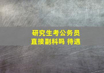 研究生考公务员直接副科吗 待遇